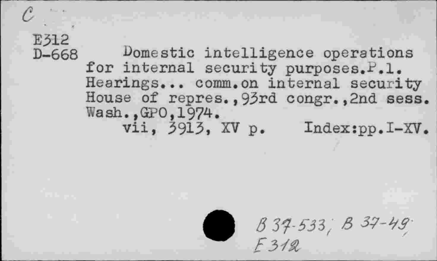 ﻿E>12
D-668 domestic intelligence operations for internal security purposes.P.l. Hearings... comm.on internal security House of repres.,93rd congr.,2nd sess. Wash.,GPO,1974.
vii, 3913» XV p.	Indexspp.I-XV.
5 57-533, 5 37-W /3Z£